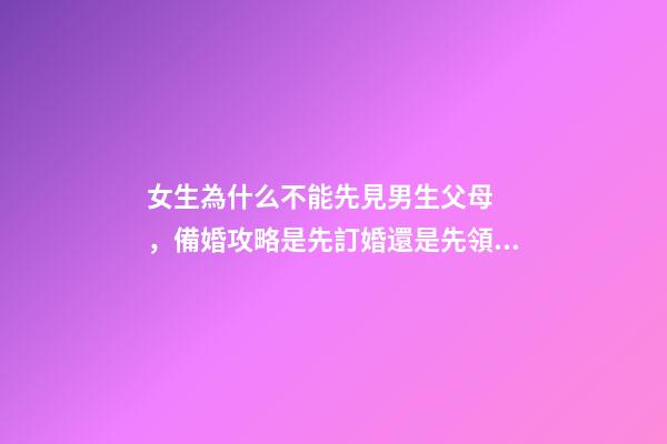 女生為什么不能先見男生父母，備婚攻略是先訂婚還是先領證呢